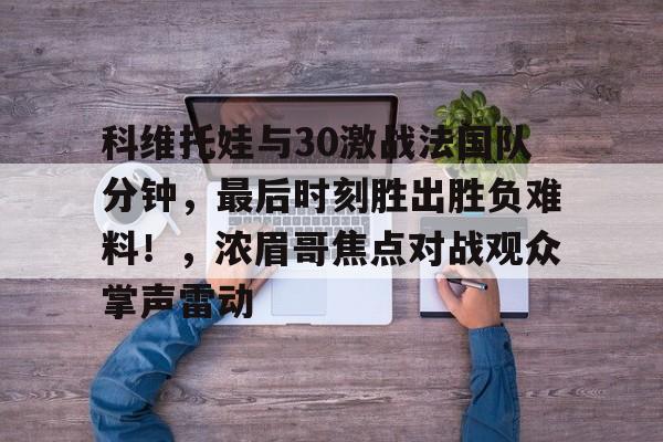 开云中国官网安全入口关于科维托娃与30激战法国队分钟,最后时刻胜出胜负难料!,浓眉哥焦点对战观众掌声雷动的信息